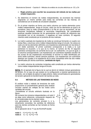 Electrotecnia General – Capítulo 6 – Métodos de análisis de circuitos eléctricos en CC y CA
Ing. Gustavo L. Ferro – Prof. Adjunto Electrotecnia Página 8
 Regla práctica para escribir las ecuaciones del método de las mallas por
simple inspección.
1. Se determina el número de mallas independientes, se enumeran las mismas
asignando un mismo sentido para todas las corrientes en las mismas, en
coincidencia con el sentido de circulación adoptado.
2. En el primer miembro se forma una matriz columna con tantos elementos como
mallas independientes tenga el circuito, cada uno de los elementos es igual a la
sumatoria, para la malla correspondiente a la fila en que se encuentran, de las
tensiones excitadoras halladas al recorrerlas íntegramente. Se considerarán
positivas aquellas tensiones de los generadores cuyo sentido de referencia sea
coincidente con el de circulación, y negativas en caso contrario. El segundo
miembro está constituido por el producto de dos matrices.
3. La matriz cuadrada de impedancia de malla se construye formando un cuadro con
tantas filas y columnas como mallas independientes tenga el circuito. Se coloca en
cada uno de los elementos definidos una impedancia caracterizada con las letras Z
con doble subíndice. El primer subíndice corresponde a la malla a la cual
pertenece la ecuación, o lo que es lo mismo, al número de fila. El segundo
subíndice corresponde a la corriente de la cual es coeficiente, o lo que es igual, a
la columna correspondiente. Las impedancias con subíndices repetidos resultan de
las sumas de las impedancias encontradas al recorrer la malla identificada por
dicho doble subíndice, siendo siempre positivas. Las impedancias con subíndices
distintos son iguales a la impedancia de la rama compartida entre las dos mallas
identificadas por dichos subíndices, cambiada de signo.
4. La matriz columna de corrientes incógnitas está constituida por tantos elementos
como mallas independientes tenga el circuito.
NOTA: En el ejemplo de la figura de la cual se derivó el método incluye generadores
de tensión. En el caso de que existan en la configuración a resolver generadores de
corriente, con el objeto de aplicar la regla anterior, debe convertírselos en generadores
de tensión aplicando la transformación de fuentes ya vista.
6.4. MÉTODO DE LAS TENSIONES DE NODO
El análisis nodal o método de tensiones de nodo
proporciona un procedimiento general para analizar
circuitos usando los voltajes de los nodos como
variables del circuito.
Considérese el circuito arbitrario ilustrado en la
figura.
Se numeran los números independientes y el nodo 3
se elige como referencia, computando respecto de
él, los potenciales de los demás nodos.
Los generadores de corriente proveen I5 e I6,
obviamente conocidas; los sentidos de referencia
para las demás corrientes se han tomado en forma
arbitraria.
De la aplicación de la 1º Ley de Kirchhoff resulta:
nodo 1: - I1 + I2 + I3 – I5 = 0
nodo 2: I1 - I2 - I4 + I6 = 0
 