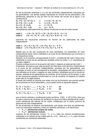 Electrotecnia General – Capítulo 6 – Métodos de análisis de circuitos eléctricos en CC y CA
Ing. Gustavo L. Ferro – Prof. Adjunto Electrotecnia Página 9
En las ecuaciones anteriores I5 e I6 son las corrientes independientes impuestas por
los generadores. Las demás pueden expresarse en función de los potenciales y las
admitancias aplicando la Ley de Ohm en las ramas del circuito de la figura, y en
consecuencia:
V21 = V2 – V1 = V + Z1 I1  I1 = ( V2 – V1 - V ) Y1
V21 = V2 – V1 = - I2 Z2  I2 = ( V1 – V1 ) Y2
V13 = V1 - 0 = I3 Z3  I3 = V1 Y3
V23 = V2 - 0 = - I4 Z4  I4 = - V2 Y4
reemplazando adecuadamente las últimas ecuaciones en las de nodos resulta:
nodo 1: - ( V2 – V1 - V ) Y1 + ( V1 – V2 ) Y2 + V1 Y3 – I5 = 0
nodo 2: ( V2 – V1 - V ) Y1 - ( V1 – V2 ) Y2 + V2 Y4 + I6 = 0
operando las ecuaciones anteriores en función de los potenciales de nodo
independiente:
nodo 1: ( Y1 + Y2 + Y3 ) V1 - ( Y1 + Y2 ) V2 = I5 - V Y1
nodo 2: - ( Y1 + Y2 ) V1 + ( Y1 + Y2 + Y4 ) V2 = - I6 + V Y1
Nótese que en las dos ecuaciones de nodo planteadas, los potenciales de nodo
independiente tienen como coeficiente a la suma de las admitancias que concurren a
los respectivos nodos.
Además, en la ecuación correspondiente al nodo 1, el potencial del nodo 2 tiene como
coeficiente la suma de las admitancias tendidas entre los nodos 1 y 2, precedidos de
un signo negativo.
Proceso análogo ocurre en la ecuación del nodo 2, respecto al potencial del nodo 1.
Finalmente, se observa que cada ecuación de nodo tiene como término independiente
a la suma de las corrientes independientes, provistas por los generadores, que
convergen al nodo al cual corresponde la ecuación, computadas con signo positivo si
son entrantes en el nodo, y negativo en caso contrario. Adviértase que en el circuito en
estudio, además de los generadores de corriente, se ha incluido uno de tensión, y que
en las ecuaciones aparece transformado en uno de corriente. Al respecto se insistirá
sobre esto en la regla práctica.
A través del análisis se advierte que existe una Ley de formación que permite escribir
las ecuaciones en forma sistemática, y que pueden tomar el siguiente aspecto:
Y11 V1 + Y12 V2 + .......... + Y1ni Vni =  I (1)
Y21 V1 + Y22 V2 + ............+ Y2ni Vni =  I (2)
.........................................................................................
Yni V1 + Yni2 V2 + .......... + Ynini Vni =  I (ni)
que en forma matricial y condensada puede escribirse : [ I ] = [ Y ] [ V ] y dice que
la matriz columna de corrientes de excitación es igual a la matriz admitancia de nodo o
matriz admitancia del método de los nodos, multiplicada por la matriz columna de
tensiones de nodo independiente.
En las ecuaciones se observa, principalmente, que existen dos tipos de admitancias,
unas con subíndices repetidos y otras con distintos subíndices, y se denominan:
 Y  = admitancias propias de nodos.
 Y  = admitancias mutuas.
respecto de las admitancias mutuas Y e Y valen las mismas consideraciones
realizadas en el método de las mallas para Z e Z . Esto es Y = Y para circuitos
constituidos por elementos bilaterales.
 
