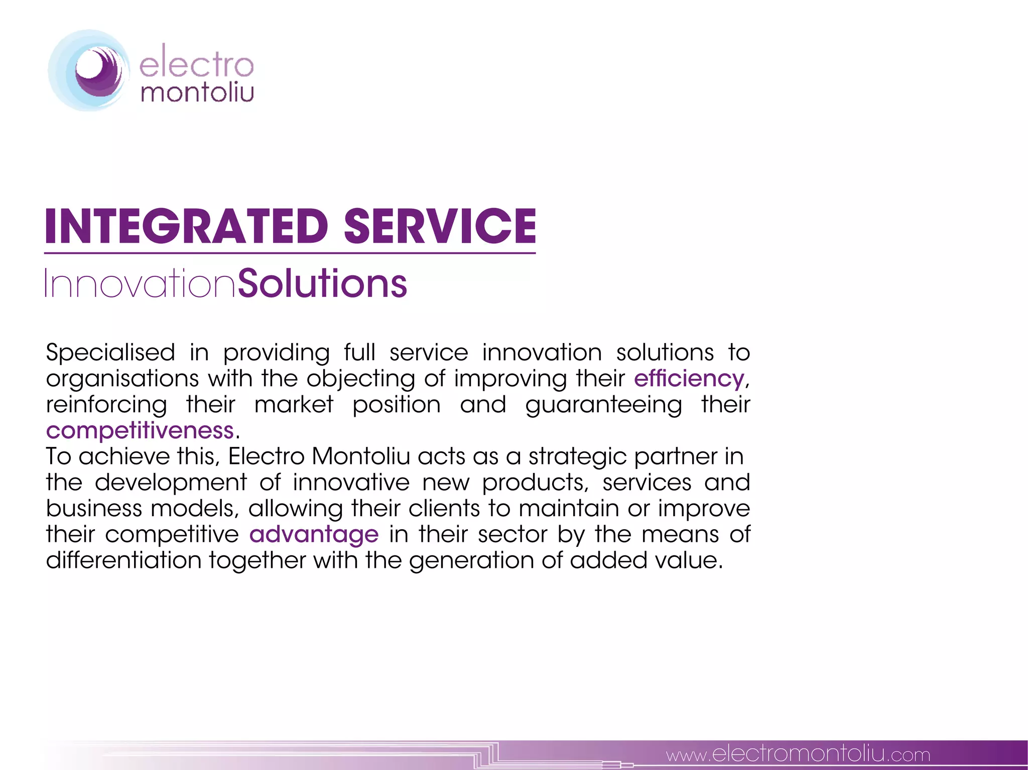 INTEGRATED SERVICE
InnovationSolutions
Specialised in providing full service innovation solutions to
organisations with the objecting of improving their efficiency,
reinforcing their market position and guaranteeing their
competitiveness.
To achieve this, Electro Montoliu acts as a strategic partner in
the development of innovative new products, services and
business models, allowing their clients to maintain or improve
their competitive advantage in their sector by the means of
differentiation together with the generation of added value.




                                                        www.electromontoliu.com
 