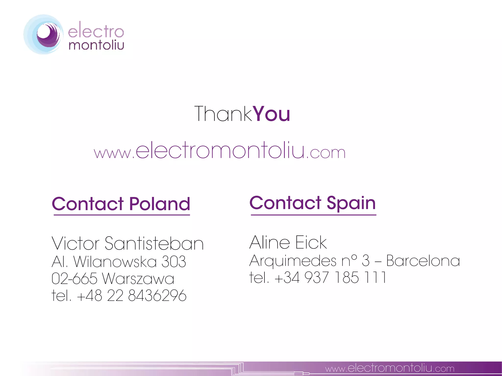 ThankYou
     www.electromontoliu.com


Contact Poland            Contact Spain

Victor Santisteban        Aline Eick
Al. Wilanowska 303        Arquimedes nº 3 – Barcelona
02-665 Warszawa           tel. +34 937 185 111
tel. +48 22 8436296



                                   www.electromontoliu.com
 