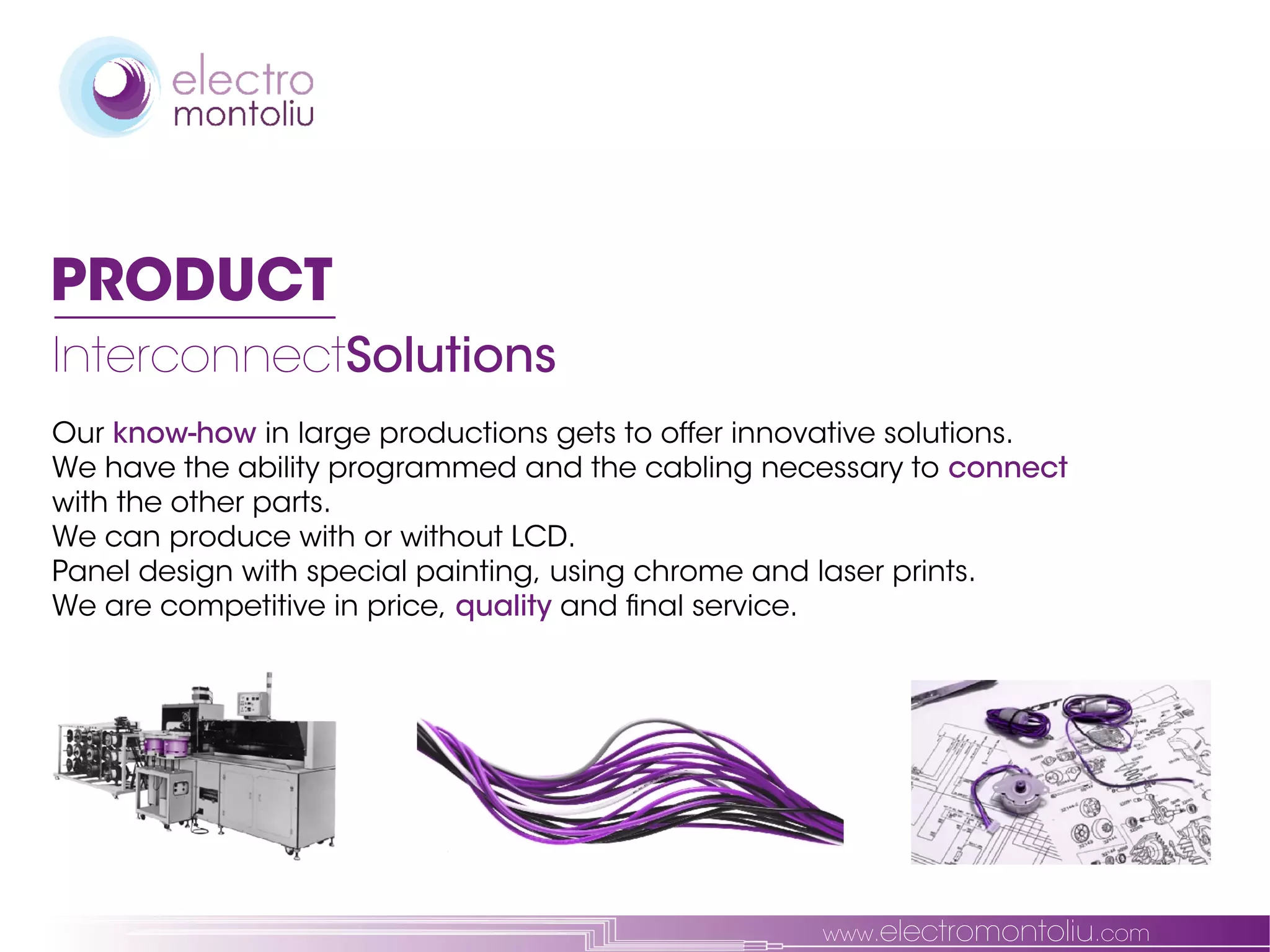 PRODUCT
InterconnectSolutions
Our know-how in large productions gets to offer innovative solutions.
We have the ability programmed and the cabling necessary to connect
with the other parts.
We can produce with or without LCD.
Panel design with special painting, using chrome and laser prints.
We are competitive in price, quality and final service.




                                                    www.electromontoliu.com
 
