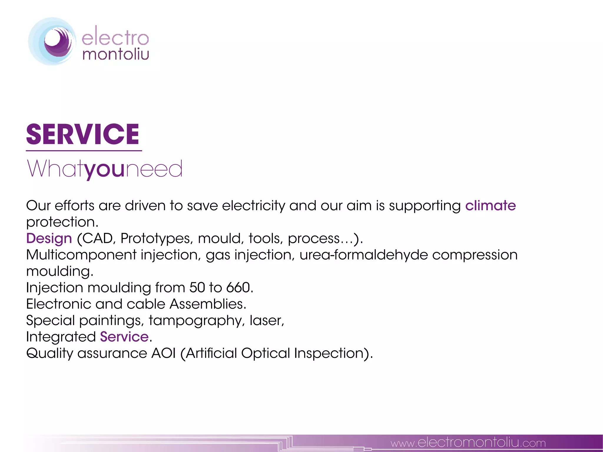 SERVICE
Whatyouneed
Our efforts are driven to save electricity and our aim is supporting climate
protection.
Design (CAD, Prototypes, mould, tools, process…).
Multicomponent injection, gas injection, urea-formaldehyde compression
moulding.
Injection moulding from 50 to 660.
Electronic and cable Assemblies.
Special paintings, tampography, laser,
Integrated Service.
Quality assurance AOI (Artificial Optical Inspection).




                                                        www.electromontoliu.com
 
