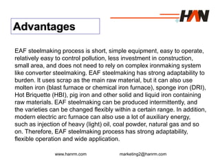 www.hanrm.com marketing2@hanrm.com
Advantages
EAF steelmaking process is short, simple equipment, easy to operate,
relatively easy to control pollution, less investment in construction,
small area, and does not need to rely on complex ironmaking system
like converter steelmaking. EAF steelmaking has strong adaptability to
burden. It uses scrap as the main raw material, but it can also use
molten iron (blast furnace or chemical iron furnace), sponge iron (DRI),
Hot Briquette (HBI), pig iron and other solid and liquid iron containing
raw materials. EAF steelmaking can be produced intermittently, and
the varieties can be changed flexibly within a certain range. In addition,
modern electric arc furnace can also use a lot of auxiliary energy,
such as injection of heavy (light) oil, coal powder, natural gas and so
on. Therefore, EAF steelmaking process has strong adaptability,
flexible operation and wide application.
 