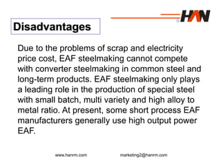 www.hanrm.com marketing2@hanrm.com
Disadvantages
Due to the problems of scrap and electricity
price cost, EAF steelmaking cannot compete
with converter steelmaking in common steel and
long-term products. EAF steelmaking only plays
a leading role in the production of special steel
with small batch, multi variety and high alloy to
metal ratio. At present, some short process EAF
manufacturers generally use high output power
EAF.
 