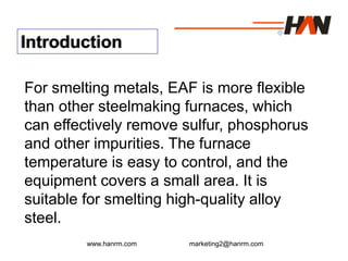 www.hanrm.com marketing2@hanrm.com
Introduction
For smelting metals, EAF is more flexible
than other steelmaking furnaces, which
can effectively remove sulfur, phosphorus
and other impurities. The furnace
temperature is easy to control, and the
equipment covers a small area. It is
suitable for smelting high-quality alloy
steel.
 