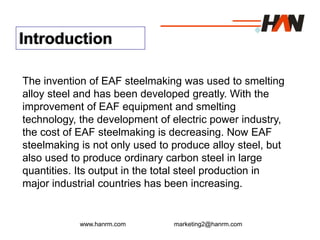 www.hanrm.com marketing2@hanrm.com
Introduction
The invention of EAF steelmaking was used to smelting
alloy steel and has been developed greatly. With the
improvement of EAF equipment and smelting
technology, the development of electric power industry,
the cost of EAF steelmaking is decreasing. Now EAF
steelmaking is not only used to produce alloy steel, but
also used to produce ordinary carbon steel in large
quantities. Its output in the total steel production in
major industrial countries has been increasing.
 