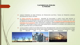 PLANTAMIENTO DEL PROBLEMA
EL PROBLEMA
 AUNQUE POSEEMOS UN GRAN POTENCIAL DE PRODUCCION ELECTRICA, TODAVIA SE PRESENTAN GRANDES
DEFICIENCIAS EN TODO EL SISTEMA.
 LA CRISIS ELÉCTRICA EN VENEZUELA REQUIERE DE SOLUCIONES A CORTO PLAZO PARA MITIGAR LA
PROBLEMÁTICA DE LOS APAGONES QUE A DIARIO OCURREN EN VARIAS REGIONES DEL INTERIOR DEL PAÍS Y QUE
NO SERÁN SOLUCIONADOS CON LA LLEGADA DE LAS LLUVIAS YA QUE LA CAPACIDAD DE GENERACIÓN ELÉCTRICA
DISPONIBLE NO ES SUFICIENTE PARA SATISFACER LA DEMANDA, ESPECIALMENTE DURANTE LAS HORAS PICO DE
CONSUMO Y, SOLUCIONES A LARGO PLAZO PARA GARANTIZAR EL DESARROLLO ECONÓMICO QUE GARANTICE UNA
MEJOR CALIDAD DE VIDAA LOS VENEZOLANOS.
 LAS SOLUCIONES A CORTO PLAZO DEBEN SER DE FÁCIL IMPLEMENTACIÓN E INCLUSO ALGUNAS DE ELLAS PUEDEN
SER TEMPORALES MIENTRAS QUE LAS DE LARGO DEBEN INSCRIBIRSE DENTRO DE UN PLAN ENERGÉTICO GLOBAL
QUE INCLUYA POR LO MENOS LOS PRÓXIMOS 20 AÑOS.
 