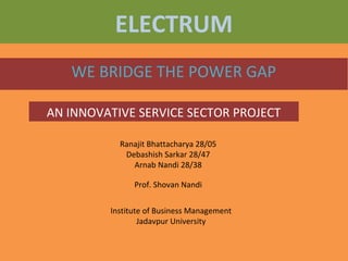 ELECTRUM
WE BRIDGE THE POWER GAP
AN INNOVATIVE SERVICE SECTOR PROJECT
Ranajit Bhattacharya 28/05
Debashish Sarkar 28/47
Arnab Nandi 28/38
Prof. Shovan Nandi
Institute of Business Management
Jadavpur University
 