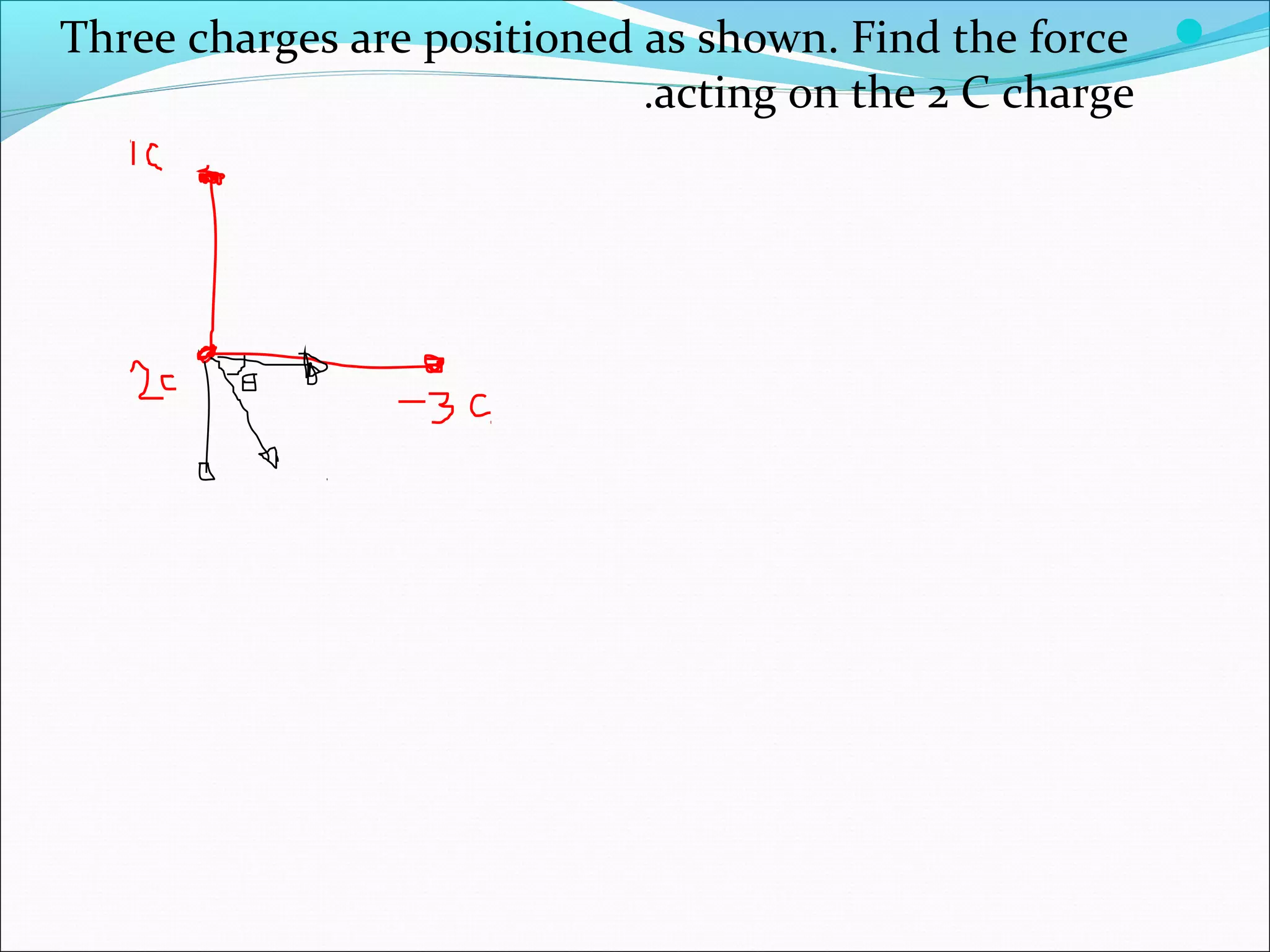 Three charges are positioned as shown. Find the force
acting on the 2 C charge.
 