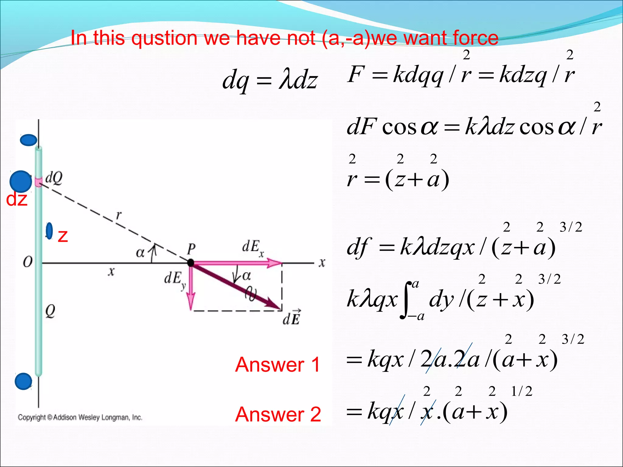 2/1222
2/322
2/322
2/322
222
2
22
).(/
)/(2.2/
)/(
)(/
)(
/coscos
//
xaxkqx
xaaakqx
xzdyqxk
azdzqxkdf
azr
rdzkdF
rkdzqrkdqqF
a
a
+=
+=
+
+=
+=
=
==
∫−
λ
λ
αλα
dz
dzdq λ=
In this qustion we have not (a,-a)we want force
z
Answer 1
Answer 2
 