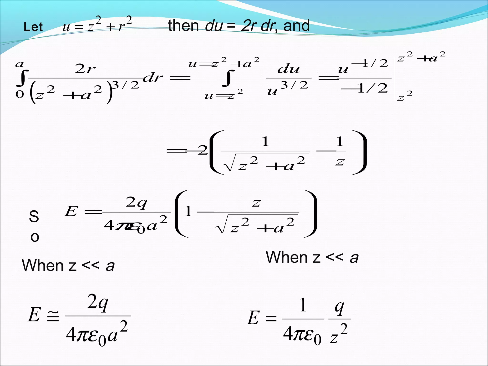 Let
22
rzu += then du = 2r dr, and
( )








−
+
−=
−
==
+
+−+=
=
∫∫
zaz
/
u
u
du
dr
az
r
az
z
azu
zu
a
11
2
21
2
22
2/1
2/3
0
2/322
22
2
22
2








+
−=
222
0
1
4
2
az
z
a
q
E
πεS
o
When z << a,
2
04
2
a
q
E
πε
≅
When z << a,
2
04
1
z
q
E
πε
=
 