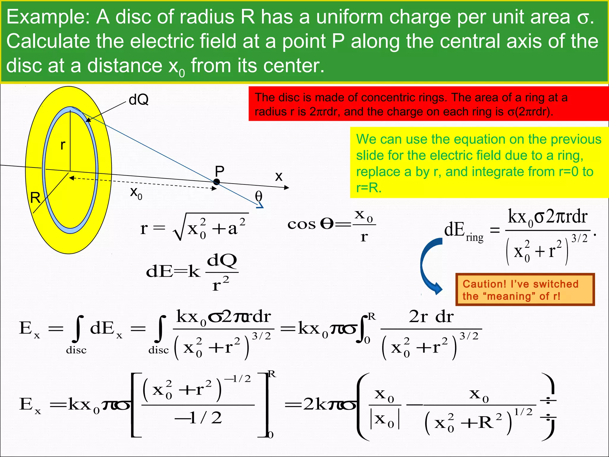 Example: A disc of radius R has a uniform charge per unit area σ.
Calculate the electric field at a point P along the central axis of the
disc at a distance x0 from its center.
P
r
dQ
x
x0R
The disc is made of concentric rings. The area of a ring at a
radius r is 2πrdr, and the charge on each ring is σ(2πrdr).
We can use the equation on the previous
slide for the electric field due to a ring,
replace a by r, and integrate from r=0 to
r=R.
( )
0
ring 3/22 2
0
kx 2 rdr
dE .
x r
σ π
=
+
Caution! I’ve switched
the “meaning” of r!
( ) ( )
R
0
x x 03/ 2 3/ 202 2 2 2
disc disc 0 0
kx 2 rdr 2r dr
E dE kx
x r x r
σ π
= = = πσ
+ +
∫ ∫ ∫
( )
( )
R1/ 22 2
0 0 0
x 0 1/ 22 2
0 0
0
x r x x
E kx 2k
1/ 2 x x R
−
   +
 ÷ = πσ = πσ −
 ÷ − +   
2 2
0r = x a+
0x
cos
r
θ=
2
dQ
dE=k
r
θ
 