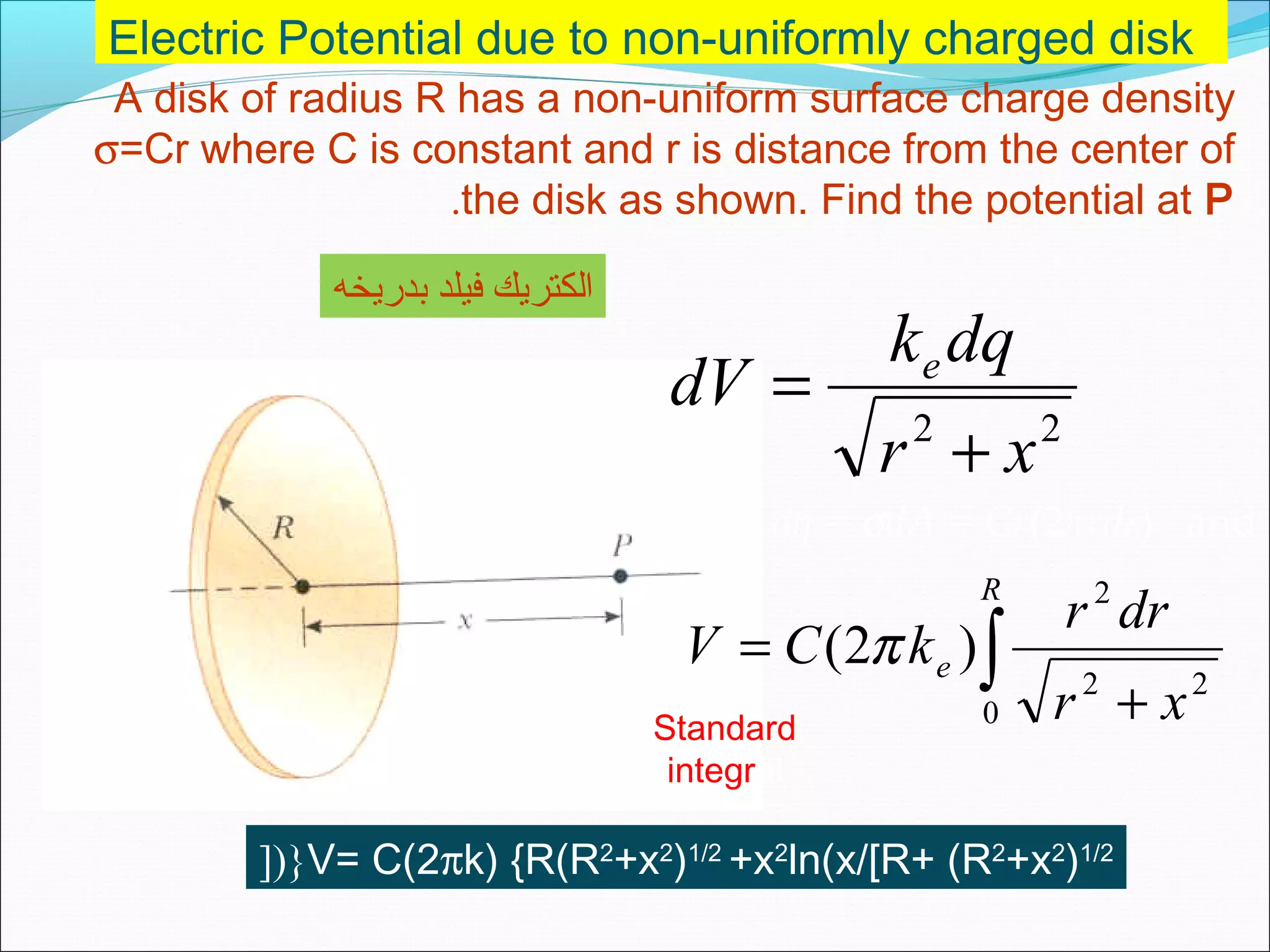 Electric Potential due to non-uniformly charged disk
A disk of radius R has a non-uniform surface charge density
σ=Cr where C is constant and r is distance from the center of
the disk as shown. Find the potential at P.
22
xr
dqk
dV e
+
=
dq = σdA = Cr(2πrdr) and
∫ +
=
R
e
xr
drr
kCV
0
22
2
)2( π
V= C(2πk) {R(R2
+x2
)1/2
+x2
ln(x/[R+ (R2
+x2
)1/2
[){
Standard
integral
‫بدريخه‬ ‫فيلد‬ ‫الكتريك‬
 