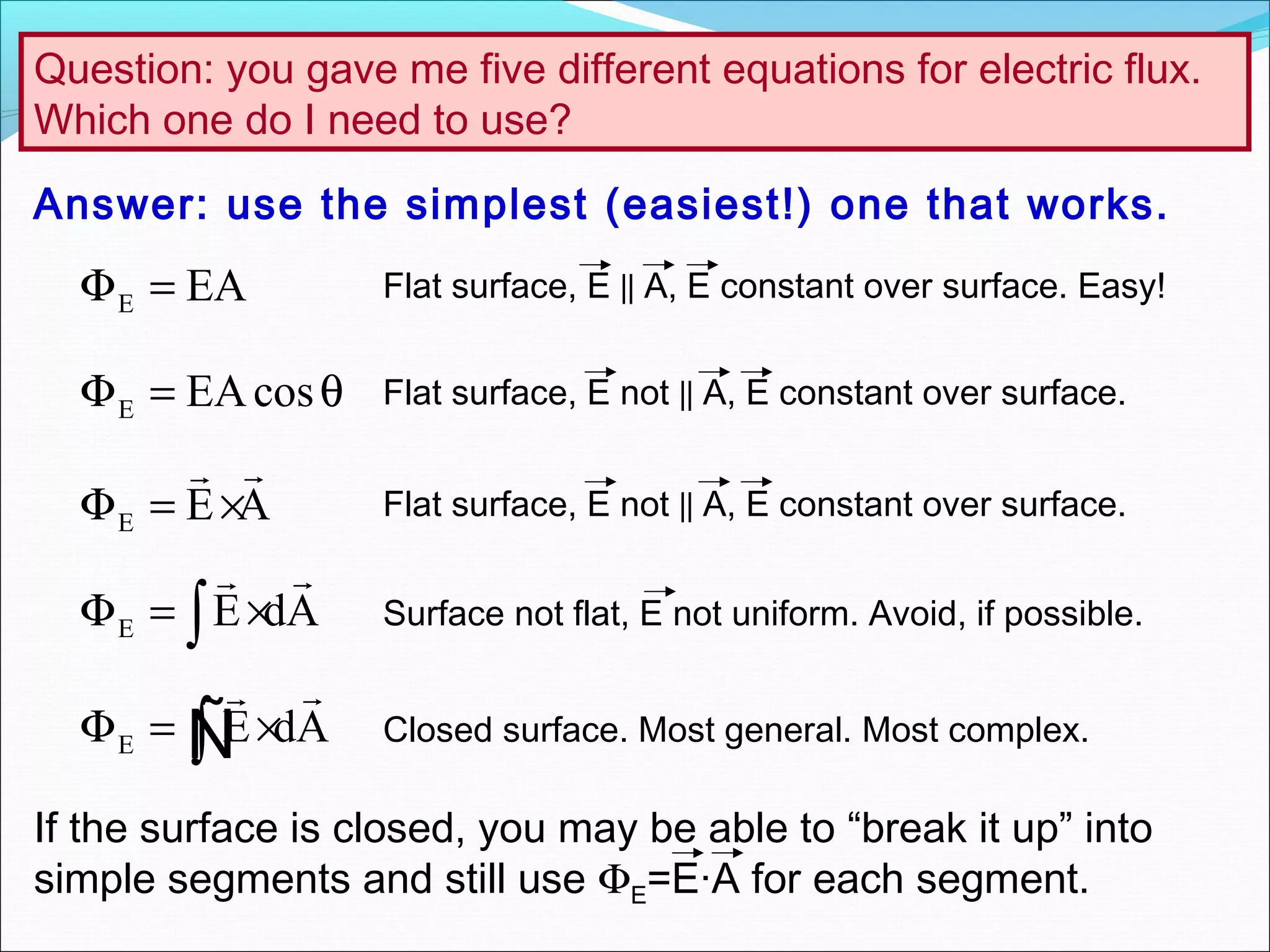 Question: you gave me five different equations for electric flux.
Which one do I need to use?
E E dAΦ = ×∫

Ñ
E E dAΦ = ×∫

E E AΦ = ×

E EAcosΦ = θ
E EAΦ =
Answer: use the simplest (easiest!) one that works.
Flat surface, E || A, E constant over surface. Easy!
Flat surface, E not || A, E constant over surface.
Flat surface, E not || A, E constant over surface.
Surface not flat, E not uniform. Avoid, if possible.
Closed surface. Most general. Most complex.
If the surface is closed, you may be able to “break it up” into
simple segments and still use ΦE=E·A for each segment.
 