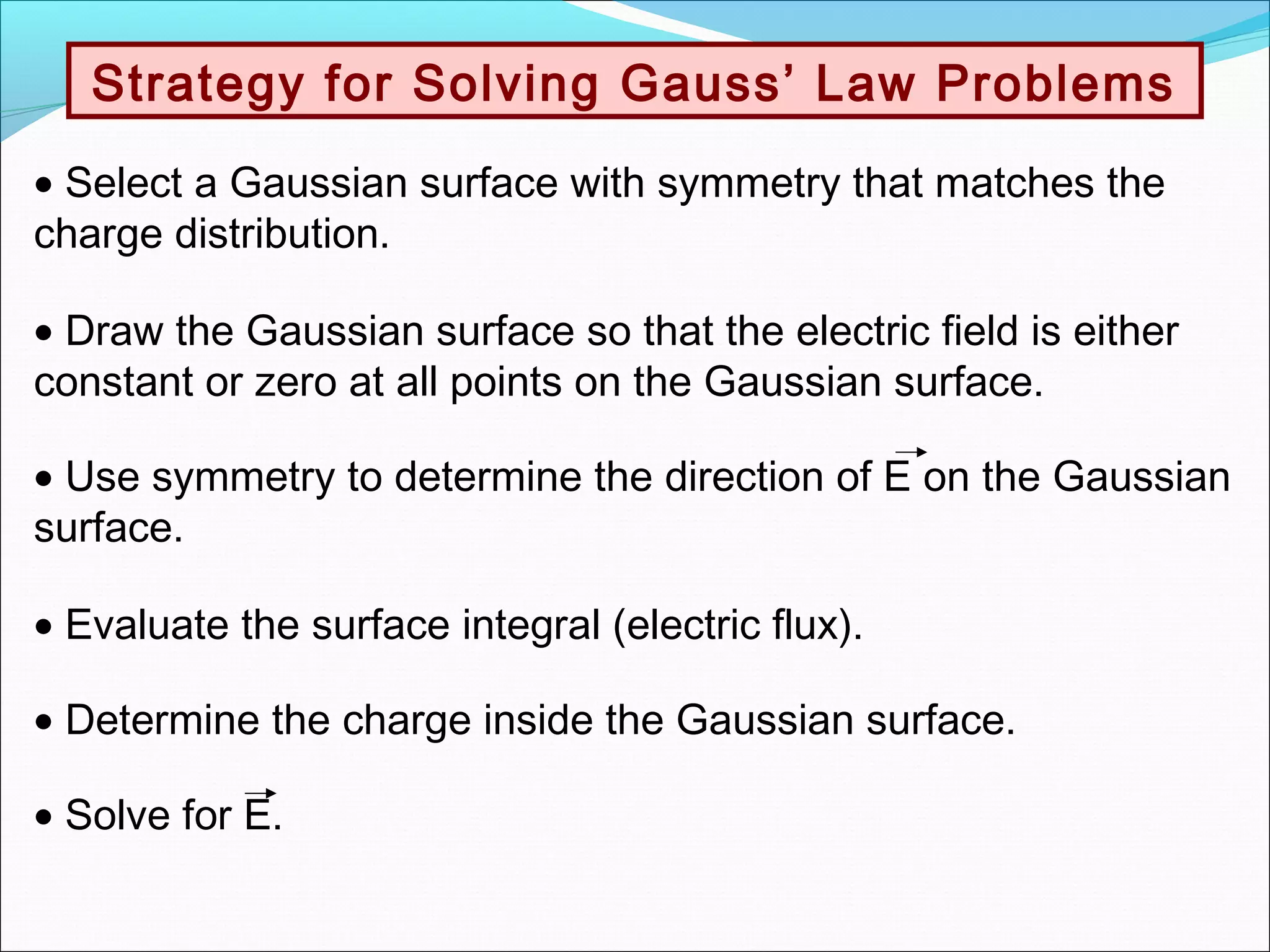 Strategy for Solving Gauss’ Law Problems
• Select a Gaussian surface with symmetry that matches the
charge distribution.
• Draw the Gaussian surface so that the electric field is either
constant or zero at all points on the Gaussian surface.
• Evaluate the surface integral (electric flux).
• Determine the charge inside the Gaussian surface.
• Solve for E.
• Use symmetry to determine the direction of E on the Gaussian
surface.
 