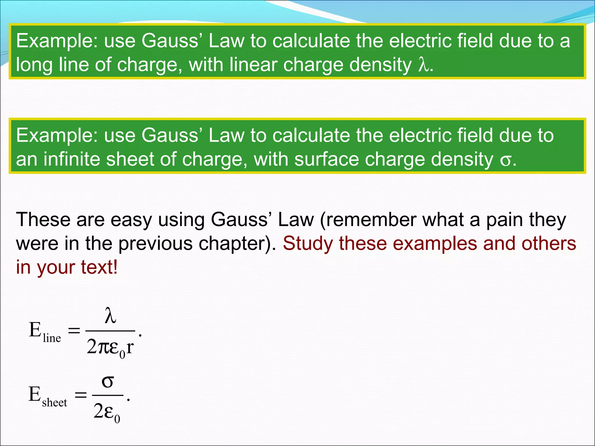 Example: use Gauss’ Law to calculate the electric field due to a
long line of charge, with linear charge density λ.
Example: use Gauss’ Law to calculate the electric field due to
an infinite sheet of charge, with surface charge density σ.
These are easy using Gauss’ Law (remember what a pain they
were in the previous chapter). Study these examples and others
in your text!
sheet
0
E .
2
σ
=
ε
line
0
E .
2 r
λ
=
πε
 