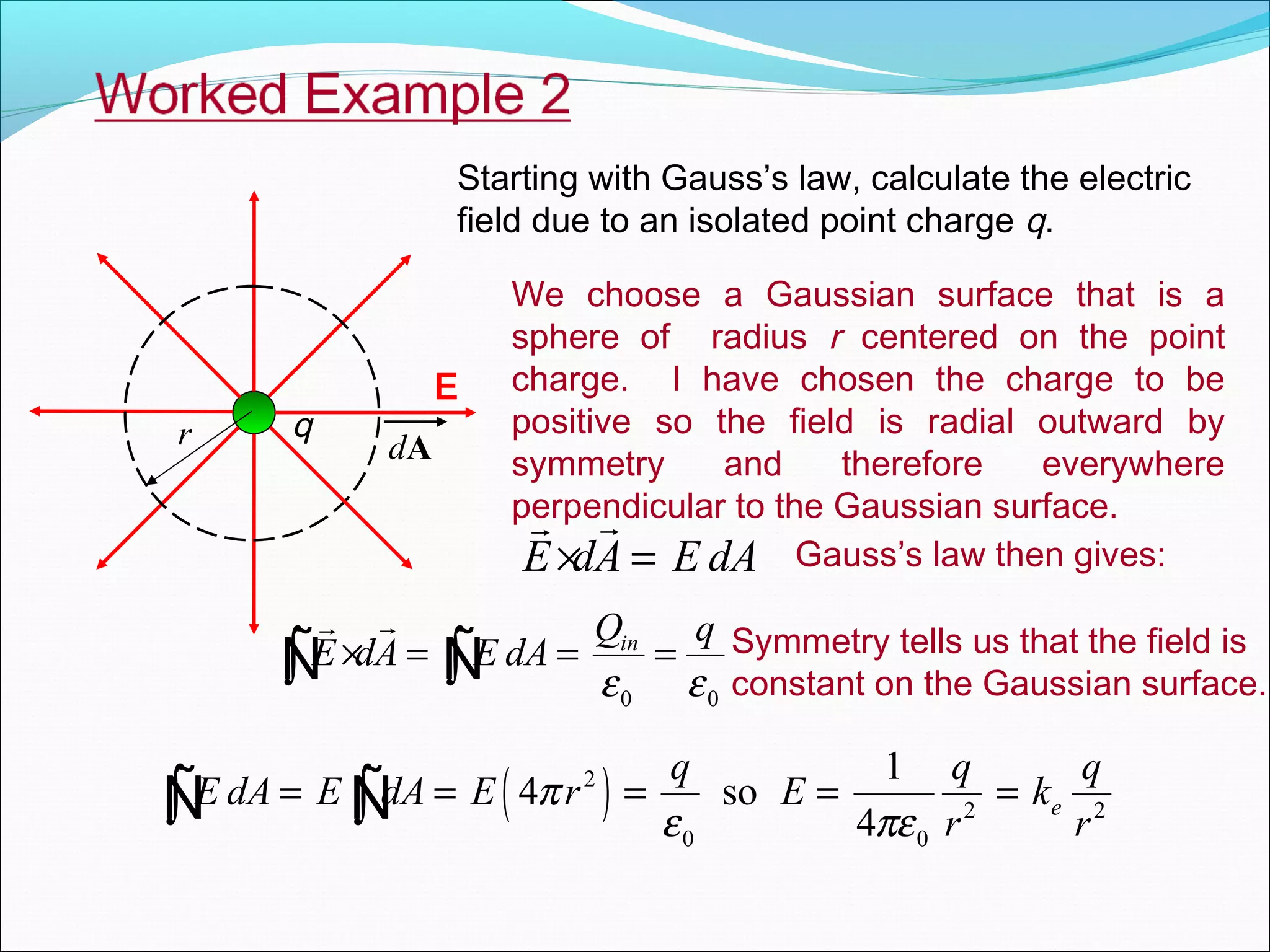 Starting with Gauss’s law, calculate the electric
field due to an isolated point charge q.
q
E
r dA
We choose a Gaussian surface that is a
sphere of radius r centered on the point
charge. I have chosen the charge to be
positive so the field is radial outward by
symmetry and therefore everywhere
perpendicular to the Gaussian surface.
E dA E dA× =
rr
Gauss’s law then gives:
0 0
inQ q
E dA E dA
ε ε
× = = =∫ ∫
rr
Ñ Ñ Symmetry tells us that the field is
constant on the Gaussian surface.
( )2
2 2
0 0
1
4 so
4
e
q q q
E dA E dA E r E k
r r
π
ε πε
= = = = =∫ ∫Ñ Ñ
 