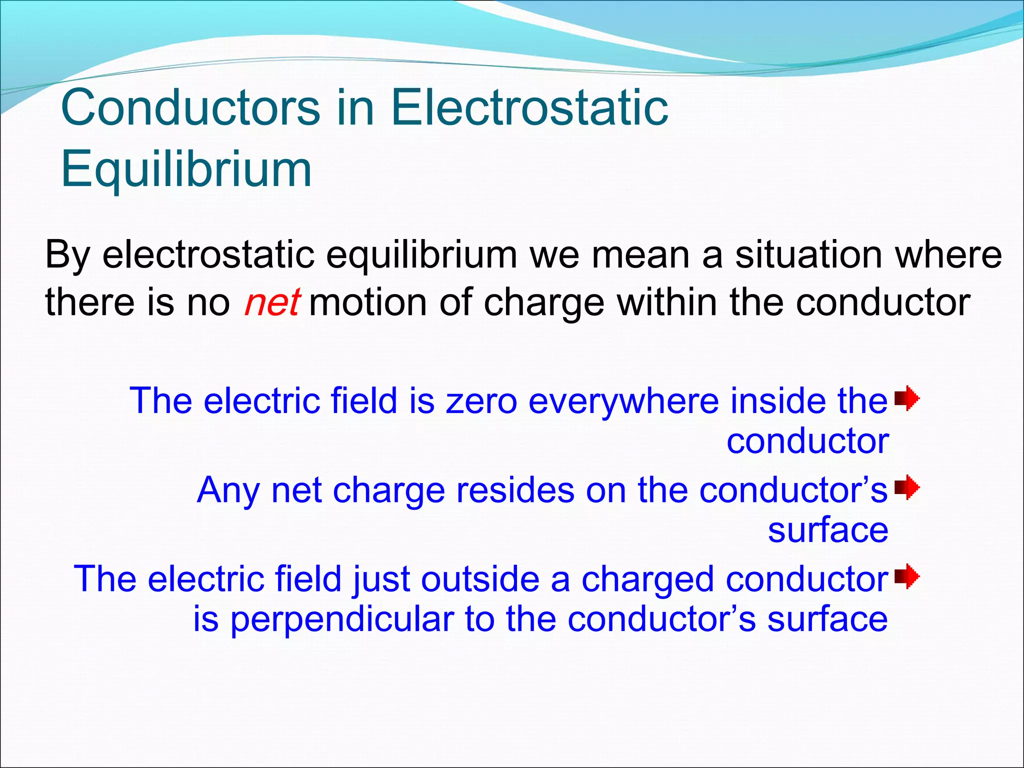 Conductors in Electrostatic
Equilibrium
The electric field is zero everywhere inside the
conductor
Any net charge resides on the conductor’s
surface
The electric field just outside a charged conductor
is perpendicular to the conductor’s surface
By electrostatic equilibrium we mean a situation where
there is no net motion of charge within the conductor
 