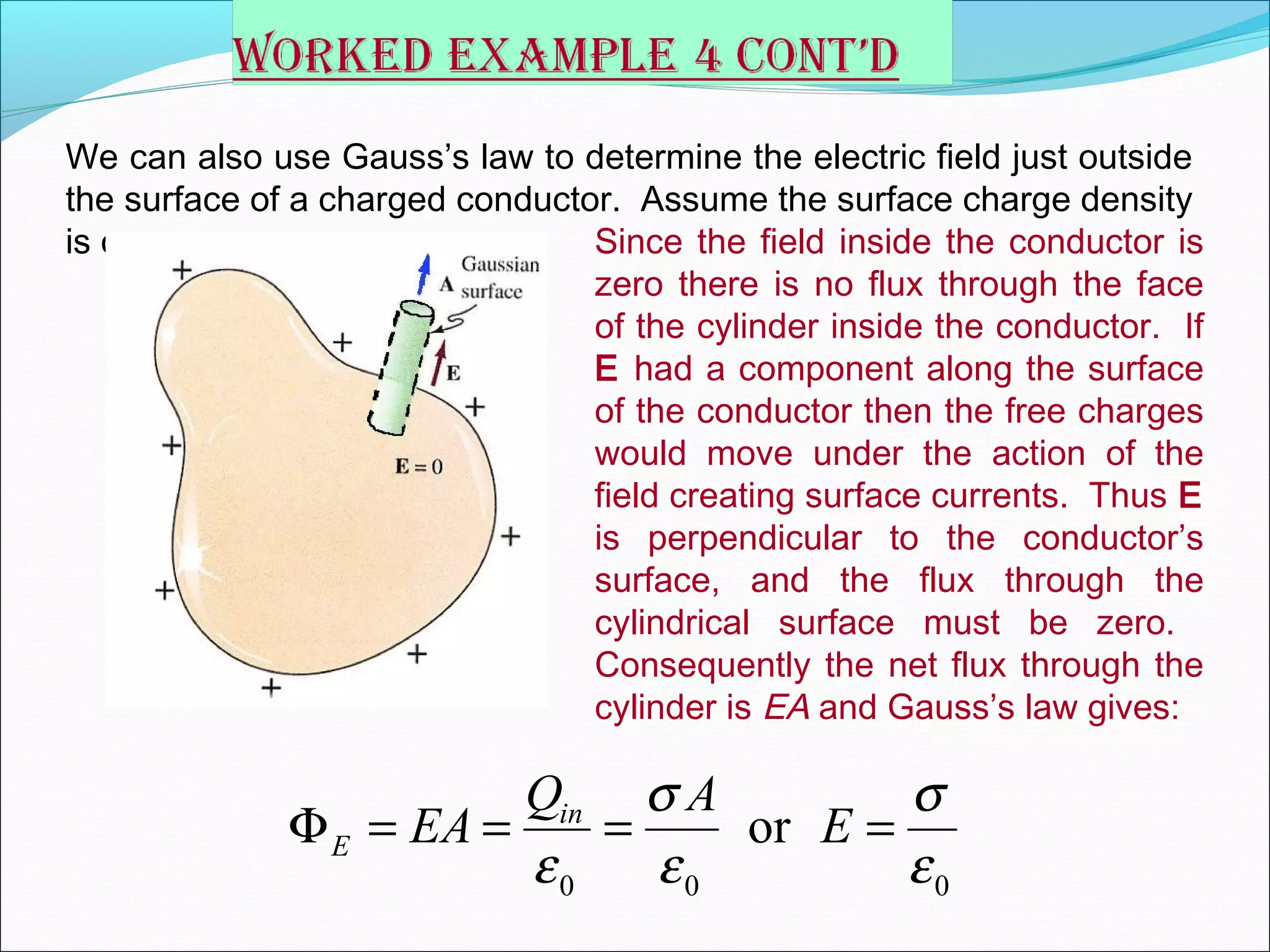 We can also use Gauss’s law to determine the electric field just outside
the surface of a charged conductor. Assume the surface charge density
is σ. Since the field inside the conductor is
zero there is no flux through the face
of the cylinder inside the conductor. If
E had a component along the surface
of the conductor then the free charges
would move under the action of the
field creating surface currents. Thus E
is perpendicular to the conductor’s
surface, and the flux through the
cylindrical surface must be zero.
Consequently the net flux through the
cylinder is EA and Gauss’s law gives:
0 0 0
orin
E
Q A
EA E
σ σ
ε ε ε
Φ = = = =
 