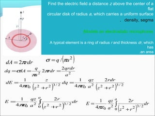 Find the electric field a distance z above the center of a
flat
circular disk of radius a, which carries a uniform surface
density, segma.
(Models an electrostatic microphone)
A typical element is a ring of radius r and thickness dr, which
has
an area.
rdrdA π2= ( )2
/ aq πσ =
22
2
2
a
qrdr
rdr
a
q
dAdq === π
π
σ
( ) ( ) 2/3222
0
2/3220
2
4
1
4
1
rz
rdr
a
qz
dq
rz
z
dE
+
=
+
=
πεπε
( )
dr
rz
r
a
qz
E
a
∫
+
=
0
2/3222
0
2
4
1
πε
( )
dr
rz
r
a
qz
E
a
∫
+
=
0
2/3222
0
2
4
1
πε
 