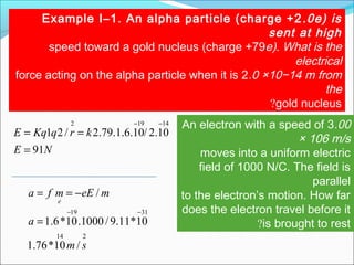 Example I–1. An alpha particle (charge +2.0e) is
sent at high
speed toward a gold nucleus (charge +79e). What is the
electrical
force acting on the alpha particle when it is 2.0 ×10−14 m from
the
gold nucleus?
NE
krqKqE
91
10.2/10.6.1.79.2/21
14192
=
==
−− An electron with a speed of 3.00
× 106 m/s
moves into a uniform electric
field of 1000 N/C. The field is
parallel
to the electron’s motion. How far
does the electron travel before it
is brought to rest?
214
3119
/10*76.1
10*11.9/1000.10*6.1
/
sm
a
meEmfa
e
−−
=
−==
 