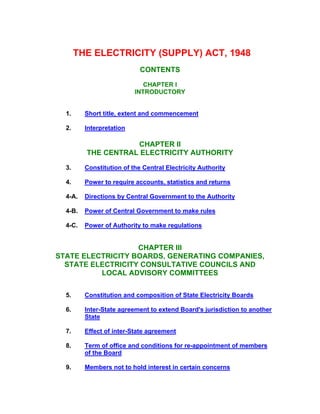 THE ELECTRICITY (SUPPLY) ACT, 1948
CONTENTS
CHAPTER I
INTRODUCTORY
1. Short title, extent and commencement
2. Interpretation
CHAPTER II
THE CENTRAL ELECTRICITY AUTHORITY
3. Constitution of the Central Electricity Authority
4. Power to require accounts, statistics and returns
4-A. Directions by Central Government to the Authority
4-B. Power of Central Government to make rules
4-C. Power of Authority to make regulations
CHAPTER III
STATE ELECTRICITY BOARDS, GENERATING COMPANIES,
STATE ELECTRICITY CONSULTATIVE COUNCILS AND
LOCAL ADVISORY COMMITTEES
5. Constitution and composition of State Electricity Boards
6. Inter-State agreement to extend Board's jurisdiction to another
State
7. Effect of inter-State agreement
8. Term of office and conditions for re-appointment of members
of the Board
9. Members not to hold interest in certain concerns
 