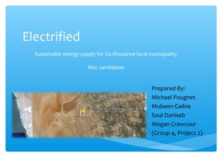 Electrified
Sustainable energy supply for Ga-Khosanye local municipality
MSc candidates
Prepared By:
Michael Pougnet
Mubeen Gaibie
Soul Daniseb
Megan Crawcour
(Group 4, Project 2)
 