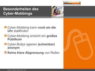 Besonderheiten des
Cyber-Mobbings
 Cyber-Mobbing kann rund um die
Uhr stattfinden
 Cyber-Mobbing erreicht ein großes
Publikum
 Cyber-Bullys agieren (scheinbar)
anonym
 Keine klare Abgrenzung von Rollen
w w w . s a f e r i n t e r n e t . a t
 