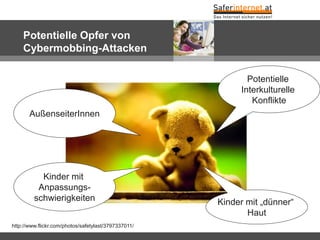 Potentielle Opfer von
Cybermobbing-Attacken
http://www.flickr.com/photos/safetylast/3797337011/
Kinder mit „dünner“
Haut
AußenseiterInnen
Kinder mit
Anpassungs-
schwierigkeiten
Potentielle
Interkulturelle
Konflikte
 