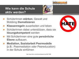 Wie kann die Schule
aktiv werden?
 SchülerInnen stärken, Gewalt und
Mobbing thematisieren
 Klassenregeln ausarbeiten und leben
 SchülerInnen dabei unterstützen, dass sie
lösungskompetent werden
 Mit SchülerInnen eine gute persönliche
Ebene aufbauen.
 Mediation, Sozialarbeit Peermodelle
(z.B.: Peermediation oder Peereducation)
in der Schule einführen
http://www.flickr.com/photos/blakeemrys/39817884
 