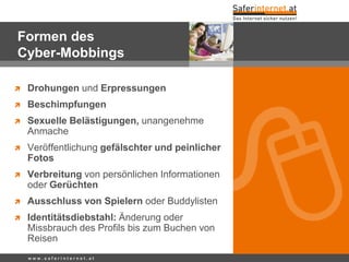 Formen des
Cyber-Mobbings
 Drohungen und Erpressungen
 Beschimpfungen
 Sexuelle Belästigungen, unangenehme
Anmache
 Veröffentlichung gefälschter und peinlicher
Fotos
 Verbreitung von persönlichen Informationen
oder Gerüchten
 Ausschluss von Spielern oder Buddylisten
 Identitätsdiebstahl: Änderung oder
Missbrauch des Profils bis zum Buchen von
Reisen
w w w . s a f e r i n t e r n e t . a t
 