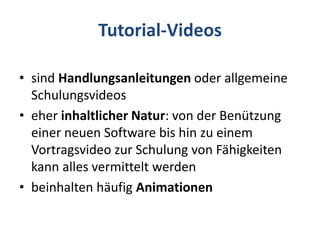 Tutorial-Videos
• sind Handlungsanleitungen oder allgemeine
Schulungsvideos
• eher inhaltlicher Natur: von der Benützung
einer neuen Software bis hin zu einem
Vortragsvideo zur Schulung von Fähigkeiten
kann alles vermittelt werden
• beinhalten häufig Animationen
 