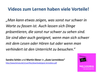 Videos zum Lernen haben viele Vorteile!
„Man kann etwas zeigen, was sonst nur schwer in
Worte zu fassen ist. Auch lassen sich Dinge
präsentieren, die sonst nur schwer zu sehen sind.
Sie sind aber auch geeignet, wenn man sich schwer
mit dem Lesen oder Hören tut oder wenn man
verhindert ist den Unterricht zu besuchen.“
Sandra Schön und Martin Ebner in „Gute Lernvideos“
http://www.bimsev.de/n/userfiles/downloads/gute-lernvideos.pdf
 