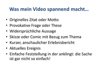 Was mein Video spannend macht…
• Originelles Zitat oder Motto
• Provokative Frage oder These
• Widersprüchliche Aussage
• Skizze oder Comic mit Bezug zum Thema
• Kurzer, anschaulicher Erlebnisbericht
• Aktuelles Ereignis
• Einfache Feststellung in der anklingt: die Sache
ist gar nicht so einfach!
 