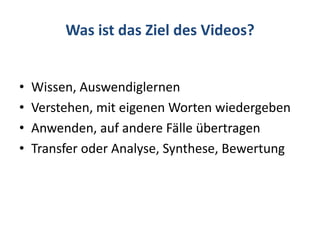 Was ist das Ziel des Videos?
• Wissen, Auswendiglernen
• Verstehen, mit eigenen Worten wiedergeben
• Anwenden, auf andere Fälle übertragen
• Transfer oder Analyse, Synthese, Bewertung
 