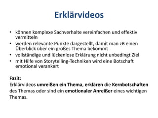 Erklärvideos
• können komplexe Sachverhalte vereinfachen und effektiv
vermitteln
• werden relevante Punkte dargestellt, damit man zB einen
Überblick über ein großes Thema bekommt
• vollständige und lückenlose Erklärung nicht unbedingt Ziel
• mit Hilfe von Storytelling-Techniken wird eine Botschaft
emotional verankert
Fazit:
Erklärvideos umreißen ein Thema, erklären die Kernbotschaften
des Themas oder sind ein emotionaler Anreißer eines wichtigen
Themas.
 