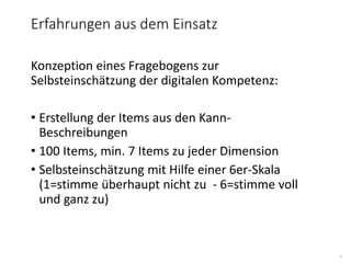 15
Konzeption eines Fragebogens zur
Selbsteinschätzung der digitalen Kompetenz:
• Erstellung der Items aus den Kann-
Beschreibungen
• 100 Items, min. 7 Items zu jeder Dimension
• Selbsteinschätzung mit Hilfe einer 6er-Skala
(1=stimme überhaupt nicht zu - 6=stimme voll
und ganz zu)
Erfahrungen aus dem Einsatz
 