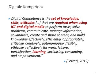 5
►Digital Competence is the set of knowledge,
skills, attitudes […] that are required when using
ICT and digital media to perform tasks, solve
problems, communicate, manage information,
collaborate, create and share content, and build
knowledge effectively, efficiently, appropriately,
critically, creatively, autonomously, flexibly,
ethically, reflectively for work, leisure,
participation, learning, socialising, consuming,
and empowerment.”
►(Ferrari, 2012)
Digitale Kompetenz
 