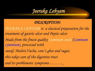Jeeraka Lehyam DESCRIPTION:   JEERAKA LEHYAM  is  a classical preparation for the treatment of gastric ulcer and Peptic ulcer Made from the finest quality  Cuminum seeds  ( Cuminum  cyminium),  processed with  saunf, Muleti,Vacha, cow’s ghee and sugar, this takes care of the digestive tract  and its problematic symptoms……….   