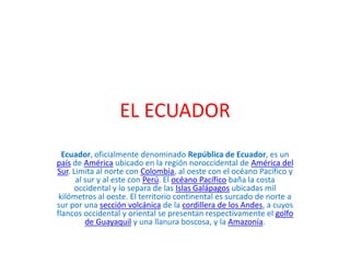 EL ECUADOR
Ecuador, oficialmente denominado República de Ecuador, es un
país de América ubicado en la región noroccidental...