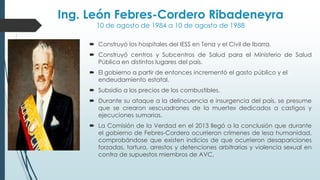 Ing. León Febres-Cordero Ribadeneyra
10 de agosto de 1984 a 10 de agosto de 1988
 Construyó los hospitales del IESS en Tena y el Civil de Ibarra.
 Construyó centros y Subcentros de Salud para el Ministerio de Salud
Pública en distintos lugares del país.
 El gobierno a partir de entonces incrementó el gasto público y el
endeudamiento estatal.
 Subsidio a los precios de los combustibles.
 Durante su ataque a la delincuencia e insurgencia del país, se presume
que se crearon «escuadrones de la muerte» dedicados a castigos y
ejecuciones sumarias.
 La Comisión de la Verdad en el 2013 llegó a la conclusión que durante
el gobierno de Febres-Cordero ocurrieron crímenes de lesa humanidad,
comprobándose que existen indicios de que ocurrieron desapariciones
forzadas, tortura, arrestos y detenciones arbitrarias y violencia sexual en
contra de supuestos miembros de AVC,
 