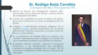 Dr. Rodrigo Borja Cevallos
10 de agosto de 1988 a 10 de agosto de 1992
 Eliminó el Servicio de Investigación Criminal (SIC),
denunciado como centro de torturas y creó la Oficina
de Investigación del Delito.
 Al inicio de su gobierno no pudo controlar a la policía,
por lo que continuaron los casos de desapariciones en
el país.
 Enfrentó a multitudinarias protestas indígenas de la
naciente CONAIE, quienes reclamaban por el estado
plurinacional, territorios autónomos y mayores derechos
para sus comunidades.
 En la presidencia de Rodrigo Borja se conforma una
comisión internacional para investigar los crímenes de
Lesa humanidad cometidos por el Estado ecuatoriano,
 El gobierno terminó, planificó y ejecutó 50 proyectos
productivos y de infraestructura que permitieron
aumentar los ingresos familiares de, al menos, 700 mil
campesinos. Estableció el salario mínimo a 60 mil sucres
mensuales.
 