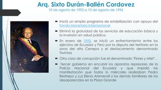 Arq. Sixto Durán-Ballén Cordovez
10 de agosto de 1992 a 10 de agosto de 1996
 Inició un amplio programa de estabilización con apoyo del
Fondo Monetario Internacional
 Eliminó la gratuidad de los servicios de educación básica y
la inversión en salud pública.
 En enero de 1995, se inició un enfrentamiento entre los
ejércitos de Ecuador y Perú por la disputa del territorio en la
zona del alto Cenepa y el destacamento denominado
Tiwintza
 Otro caso de corrupción fue el denominado "Flores y Miel“.
 Tercer gobierno en encubrir los aparatos represores de la
Policía Nacional del Ecuador y que impidió las
manifestación que todos lo miércoles realizaban Pedro
Restrepo y Luz Elena Arismendi y los demás familiares de los
desaparecidos en la Plaza Grande
 