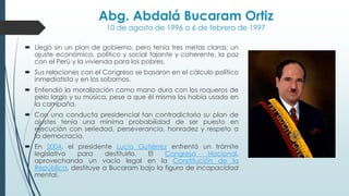 Abg. Abdalá Bucaram Ortiz
10 de agosto de 1996 a 6 de febrero de 1997
 Llegó sin un plan de gobierno, pero tenía tres metas claras: un
ajuste económico, político y social tajante y coherente, la paz
con el Perú y la vivienda para los pobres.
 Sus relaciones con el Congreso se basaron en el cálculo político
inmediatista y en los sobornos.
 Entendió la moralización como mano dura con los roqueros de
pelo largo y su música, pese a que él mismo los había usado en
la campaña.
 Con una conducta presidencial tan contradictoria su plan de
ajustes tenía una mínima probabilidad de ser puesto en
ejecución con seriedad, perseverancia, honradez y respeto a
la democracia.
 En 2004, el presidente Lucio Gutiérrez enfrentó un trámite
legislativo para destituirlo. El Congreso Nacional,
aprovechando un vacío legal en la Constitución de la
República, destituye a Bucaram bajo la figura de incapacidad
mental,
 