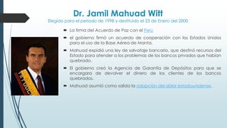 Dr. Jamil Mahuad Witt
Elegido para el periodo de 1998 y destituido el 23 de Enero del 2000
 La firma del Acuerdo de Paz con el Perú
 el gobierno firmó un acuerdo de cooperación con los Estados Unidos
para el uso de la Base Aérea de Manta.
 Mahuad expidió una ley de salvataje bancario, que destinó recursos del
Estado para atender a los problemas de los bancos privados que habían
quebrado.
 El gobierno creó la Agencia de Garantía de Depósitos para que se
encargara de devolver el dinero de los clientes de los bancos
quebrados.
 Mahuad asumió como salida la adopción del dólar estadounidense.
 