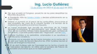 Ing. Lucio Gutiérrez
15 de enero de 2003 al 20 de abril de 2005.
 Dijo que enviaría al Congreso, proyectos de ley para despolitizar los
tribunales de justicia.
 el Presidente visita los Estados Unidos y declara públicamente ser su
mejor amigo.
 Ordenó un aumento en el precio de los combustibles, provocando el
alza inmediata del costo de la canasta familiar y el rechazo de la
ciudadanía a la política económica impuesta.
 un nuevo escándalo que sacudió las estructuras de las Fuerzas
Armadas Ecuatorianas: El descubrimiento que -desde hacía varios
años- de los cuarteles militares había desaparecido gran cantidad de
armamento, y que este podría haber sido “negociado” con las FARC
 Gutiérrez insultaba a los periodistas, amenazaba a sus opositores y
permitía actos vandálicos.
 Contando con el respaldo de las Fuerzas Armadas, en la noche del 15
de abril -por medio de Decreto Ejecutivo No. 2752- Gutiérrez declaró el
Estado de Emergencia Nacional.
 El 20 de abril Gutiérrez salió de Carondelet por los techos a bordo de
un helicóptero del Ejército. Un militar arrió la bandera del Palacio de
Carondelet anunciando que ya no había gobierno
 