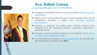 Eco. Rafael Correa
15 de enero de 2007 hasta la Actualidad
 El gobierno de Rafael Correa se ha denominado como Revolución
Ciudadana.
 Inició con la convocatoria de una consulta popular para que la
ciudadanía decidiera si quería una Asamblea Nacional
Constituyente.
 Durante su gobierno ha habido gran inversión pública para
infraestructura de entidades públicas, carreteras, seguridad y
desarrollo social.
 Durante su primer mandato impulsó la promulgación de la actual
constitución ecuatoriana en 2008.
 La crisis política se produjo el 30 de septiembre de ese año (por
ello también es conocida como 30-S)
 