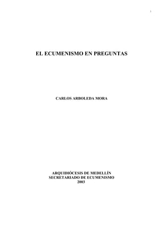 1




EL ECUMENISMO EN PREGUNTAS




     CARLOS ARBOLEDA MORA




    ARQUIDIÓCESIS DE MEDELLÍN
   SECRETARIADO DE ECUMENISMO
              2003
 