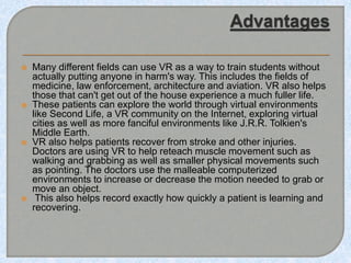  Many different fields can use VR as a way to train students without
actually putting anyone in harm's way. This includes the fields of
medicine, law enforcement, architecture and aviation. VR also helps
those that can't get out of the house experience a much fuller life.
 These patients can explore the world through virtual environments
like Second Life, a VR community on the Internet, exploring virtual
cities as well as more fanciful environments like J.R.R. Tolkien's
Middle Earth.
 VR also helps patients recover from stroke and other injuries.
Doctors are using VR to help reteach muscle movement such as
walking and grabbing as well as smaller physical movements such
as pointing. The doctors use the malleable computerized
environments to increase or decrease the motion needed to grab or
move an object.
 This also helps record exactly how quickly a patient is learning and
recovering.
 