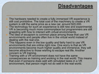  The hardware needed to create a fully immersed VR experience is
still cost prohibitive. The total cost of the machinery to create a VR
system is still the same price as a new car, around $20,000.
 The technology for such an experience is still new and experimental.
VR is becoming much more commonplace but programmers are still
grappling with how to interact with virtual environments.
 The idea of escapism is common place among those that use VR
environments and people often live in the virtual world instead of
dealing with the real one.
 This happens even in the low quality and fairly hard to use VR
environments that are online right now. One worry is that as VR
environments become much higher quality and immersive, they will
become attractive to those wishing to escape real life. Another
concern is VR training.
 Training with a VR environment does not have the same
consequences as training and working in the real world. This means
that even if someone does well with simulated tasks in a VR
environment, that person might not do well in the real world.
 